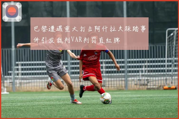 巴黎遭遇重大打击阿什拉夫踩踏事件引发裁判VAR判罚直红牌