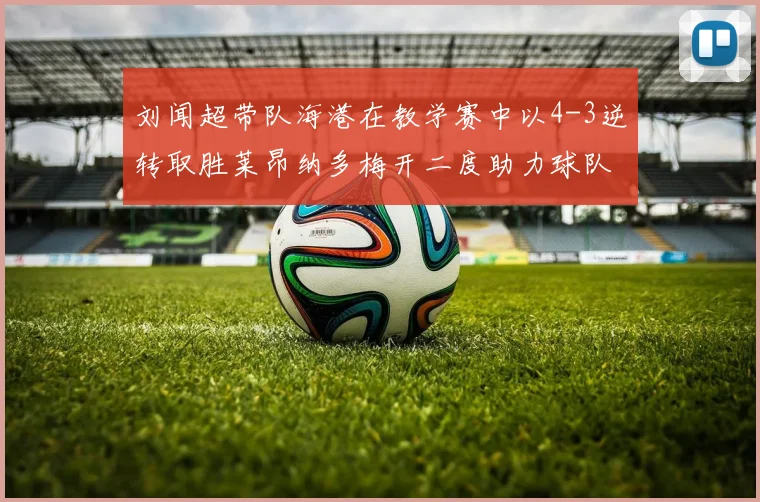 刘闻超带队海港在教学赛中以4-3逆转取胜莱昂纳多梅开二度助力球队