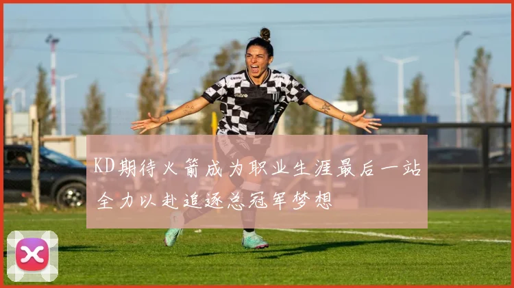 KD期待火箭成为职业生涯最后一站全力以赴追逐总冠军梦想