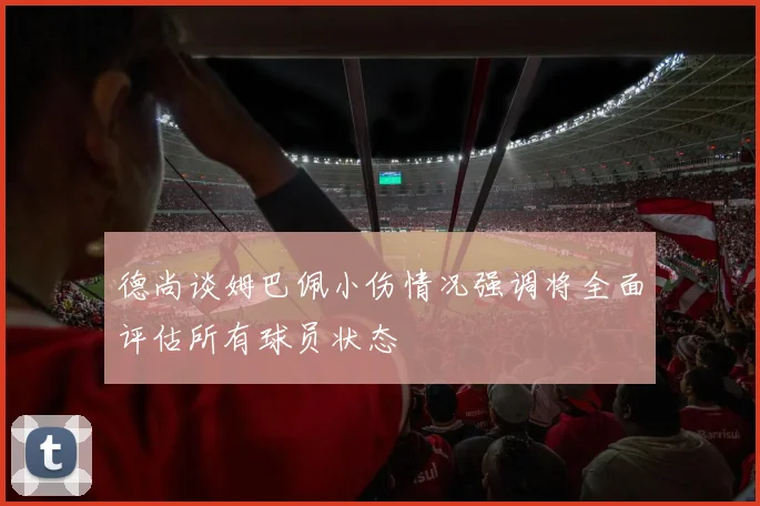 德尚谈姆巴佩小伤情况强调将全面评估所有球员状态