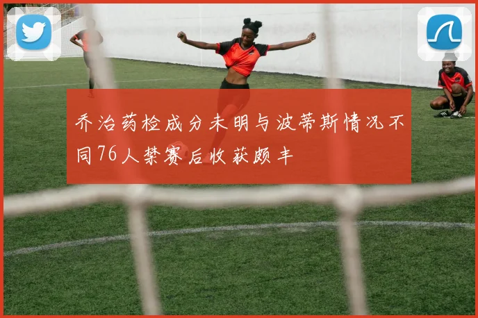 乔治药检成分未明与波蒂斯情况不同76人禁赛后收获颇丰