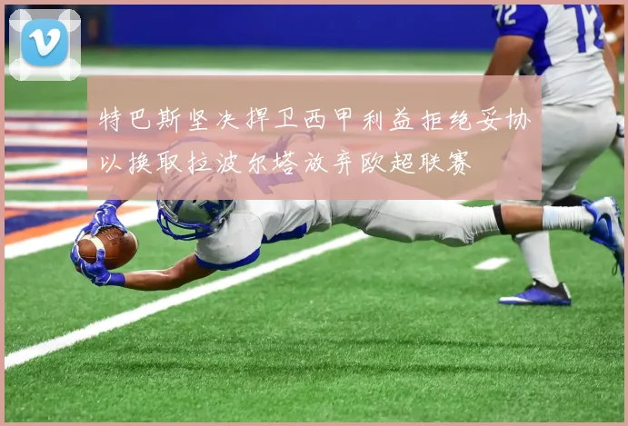 特巴斯坚决捍卫西甲利益拒绝妥协以换取拉波尔塔放弃欧超联赛