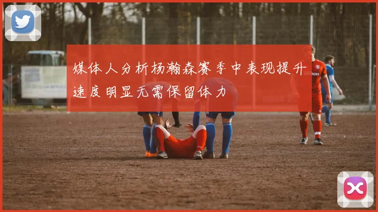 媒体人分析杨瀚森赛季中表现提升速度明显无需保留体力