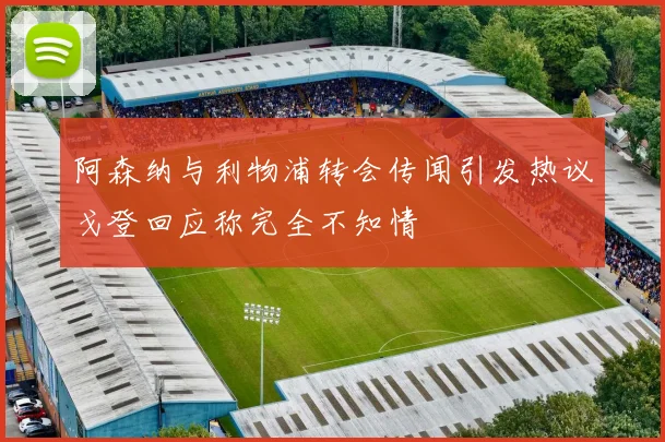 阿森纳与利物浦转会传闻引发热议戈登回应称完全不知情