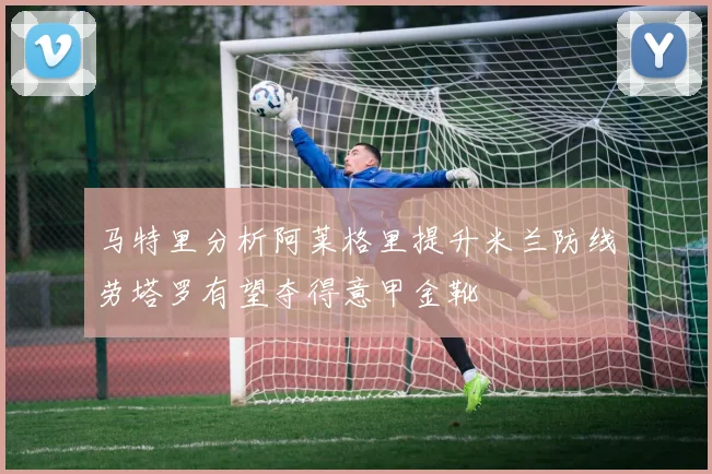马特里分析阿莱格里提升米兰防线劳塔罗有望夺得意甲金靴