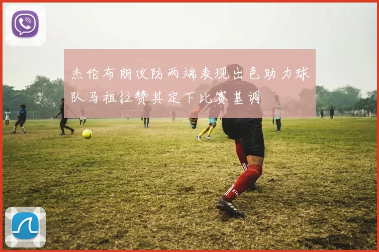 杰伦布朗攻防两端表现出色助力球队马祖拉赞其定下比赛基调