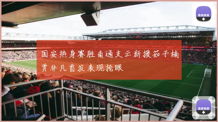 国安热身赛胜南通支云新援茹子楠贾非凡首发表现抢眼
