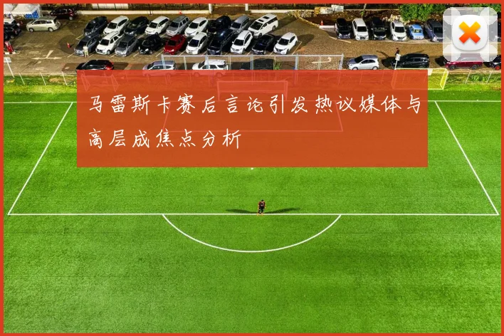 马雷斯卡赛后言论引发热议媒体与高层成焦点分析