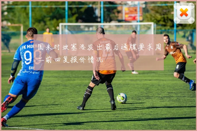 国米对坎塞洛发出最后通牒要求周二前回复报价情况