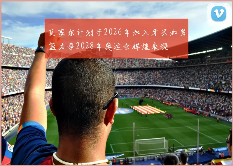 瓦塞尔计划于2026年加入牙买加男篮力争2028年奥运会辉煌表现