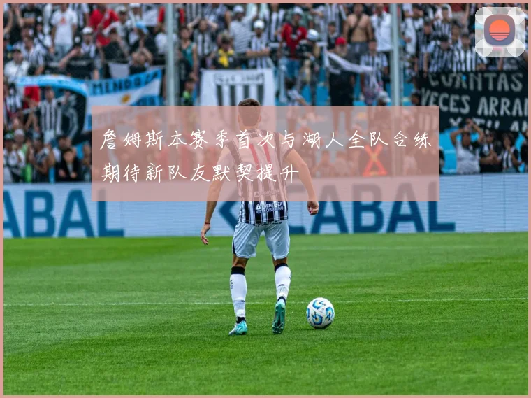 詹姆斯本赛季首次与湖人全队合练期待新队友默契提升