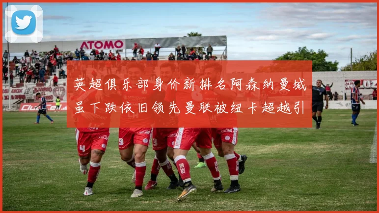 英超俱乐部身价新排名阿森纳曼城虽下跌依旧领先曼联被纽卡超越引关注