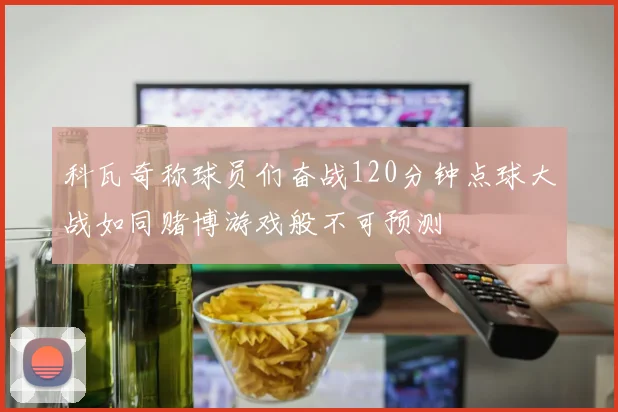 科瓦奇称球员们奋战120分钟点球大战如同赌博游戏般不可预测