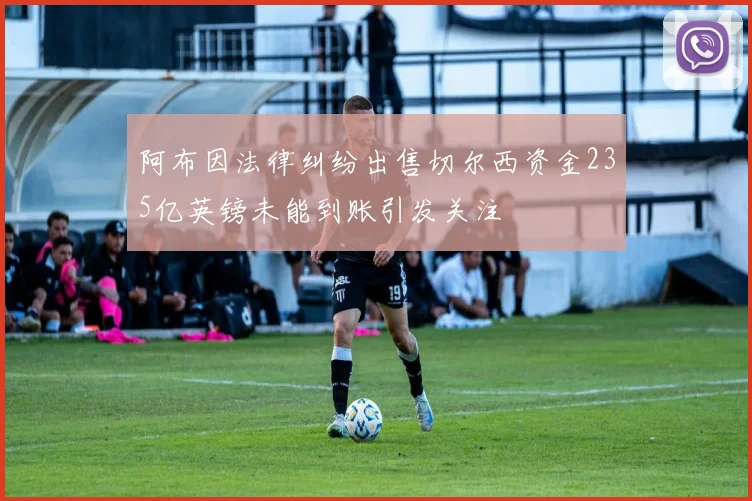 阿布因法律纠纷出售切尔西资金235亿英镑未能到账引发关注
