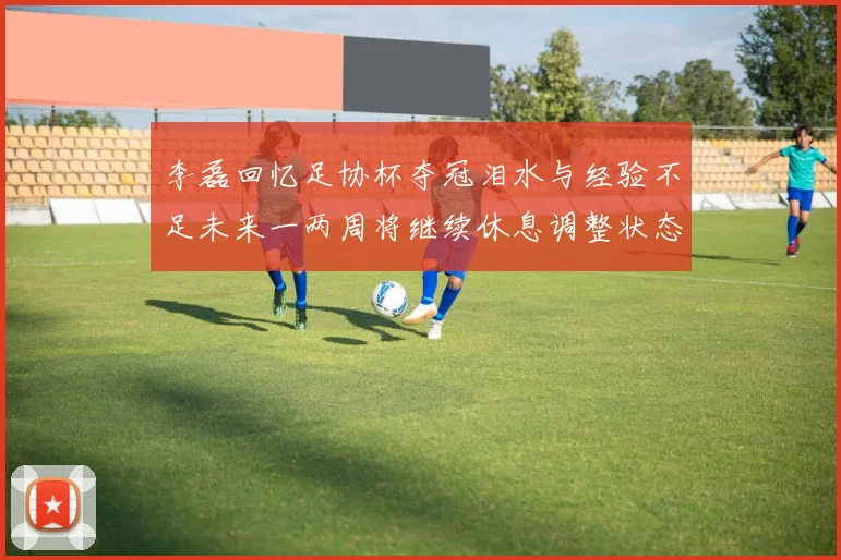 李磊回忆足协杯夺冠泪水与经验不足未来一两周将继续休息调整状态