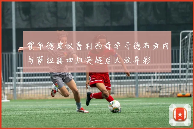 霍华德建议普利西奇学习德布劳内与萨拉赫回归英超后大放异彩