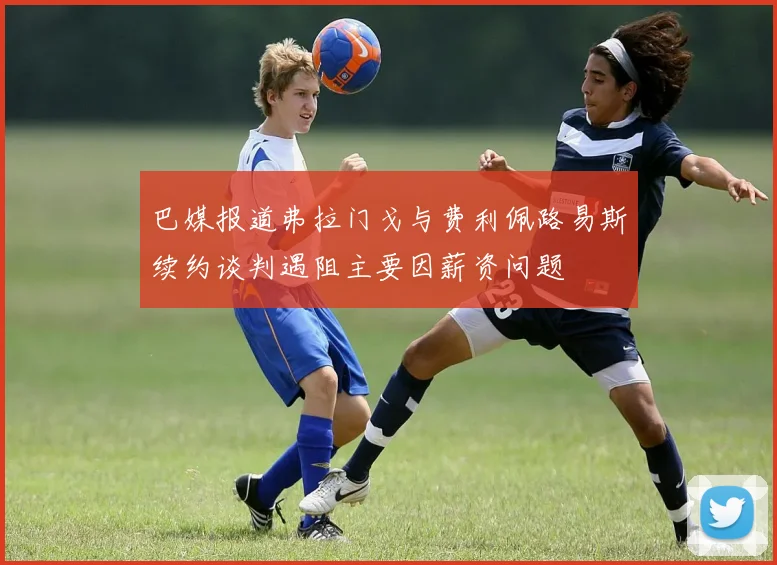 巴媒报道弗拉门戈与费利佩路易斯续约谈判遇阻主要因薪资问题