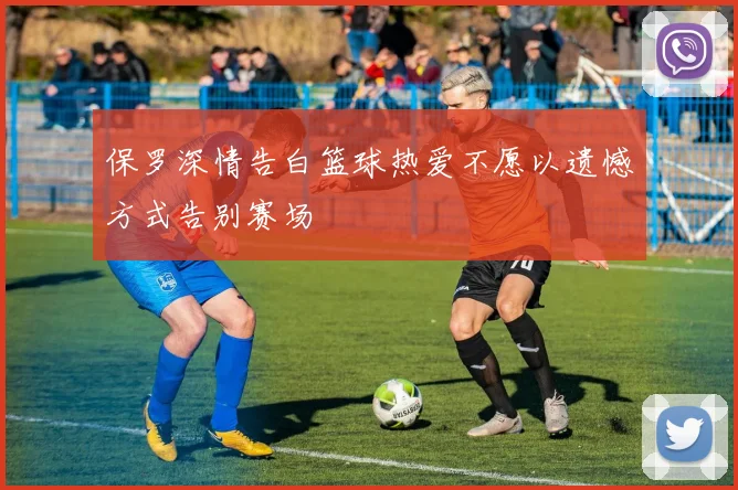 保罗深情告白篮球热爱不愿以遗憾方式告别赛场