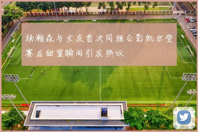 杨瀚森与女友首次同框合影凯尔登赛后甜蜜瞬间引发热议