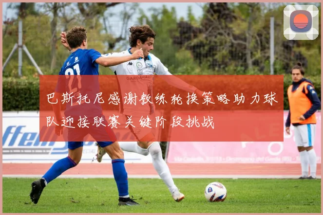 巴斯托尼感谢教练轮换策略助力球队迎接联赛关键阶段挑战
