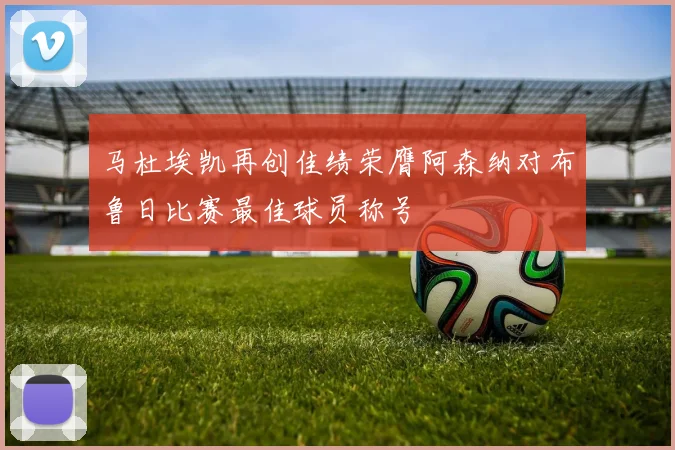 马杜埃凯再创佳绩荣膺阿森纳对布鲁日比赛最佳球员称号