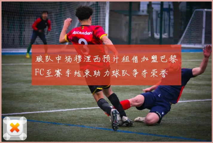 狼队中场穆涅西预计租借加盟巴黎FC至赛季结束助力球队争夺荣誉