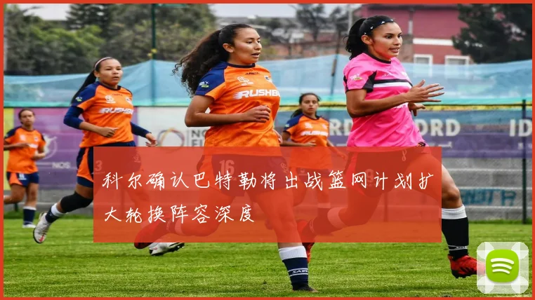科尔确认巴特勒将出战篮网计划扩大轮换阵容深度