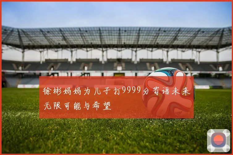 徐彬妈妈为儿子打9999分寄语未来无限可能与希望
