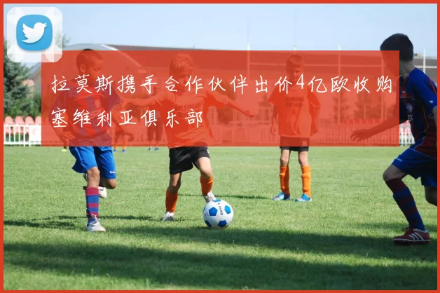 拉莫斯携手合作伙伴出价4亿欧收购塞维利亚俱乐部