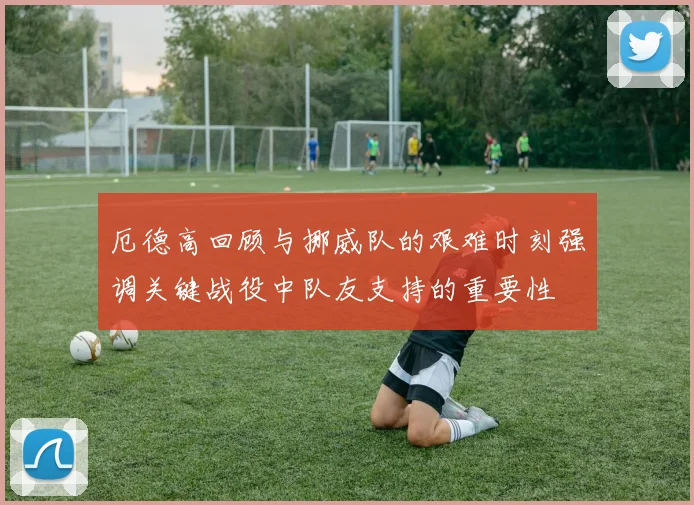 厄德高回顾与挪威队的艰难时刻强调关键战役中队友支持的重要性