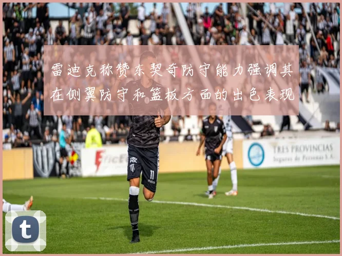 雷迪克称赞东契奇防守能力强调其在侧翼防守和篮板方面的出色表现