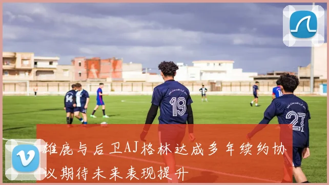 雄鹿与后卫AJ格林达成多年续约协议期待未来表现提升