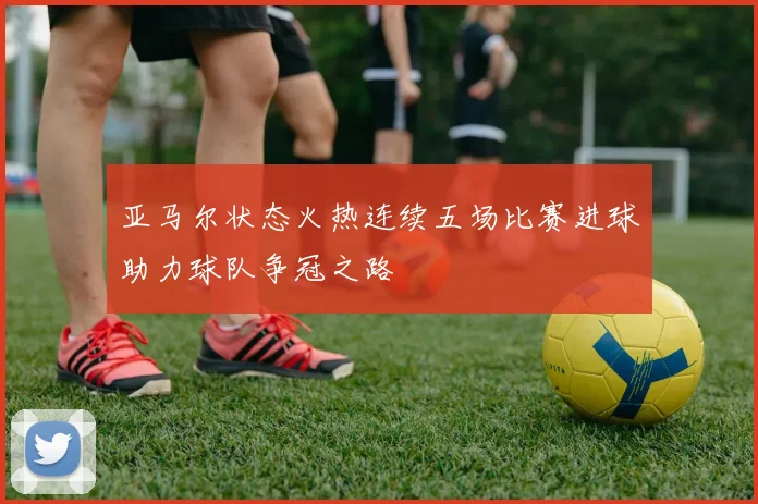 亚马尔状态火热连续五场比赛进球助力球队争冠之路