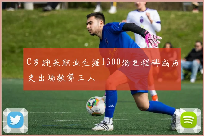 C罗迎来职业生涯1300场里程碑成历史出场数第三人