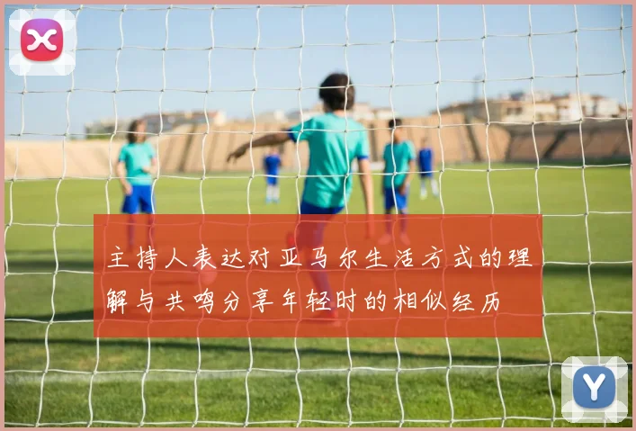 主持人表达对亚马尔生活方式的理解与共鸣分享年轻时的相似经历