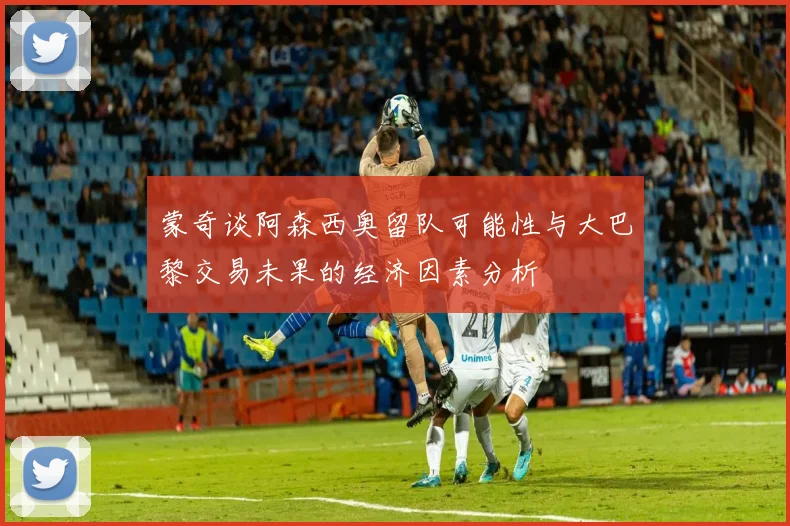 蒙奇谈阿森西奥留队可能性与大巴黎交易未果的经济因素分析