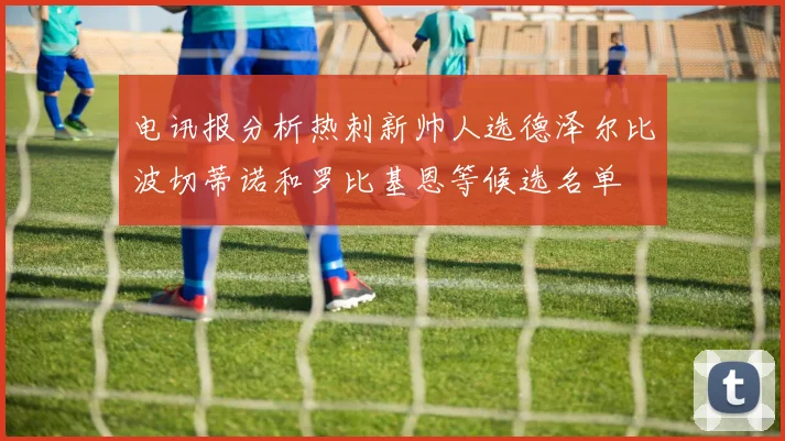 电讯报分析热刺新帅人选德泽尔比波切蒂诺和罗比基恩等候选名单