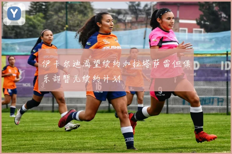伊卡尔迪渴望续约加拉塔萨雷但俱乐部暂无续约计划