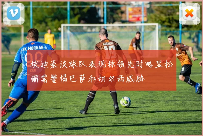 埃迪豪谈球队表现称领先时略显松懈需警惕巴萨和切尔西威胁