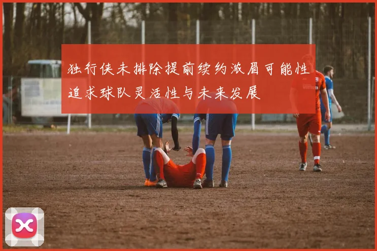 独行侠未排除提前续约浓眉可能性追求球队灵活性与未来发展
