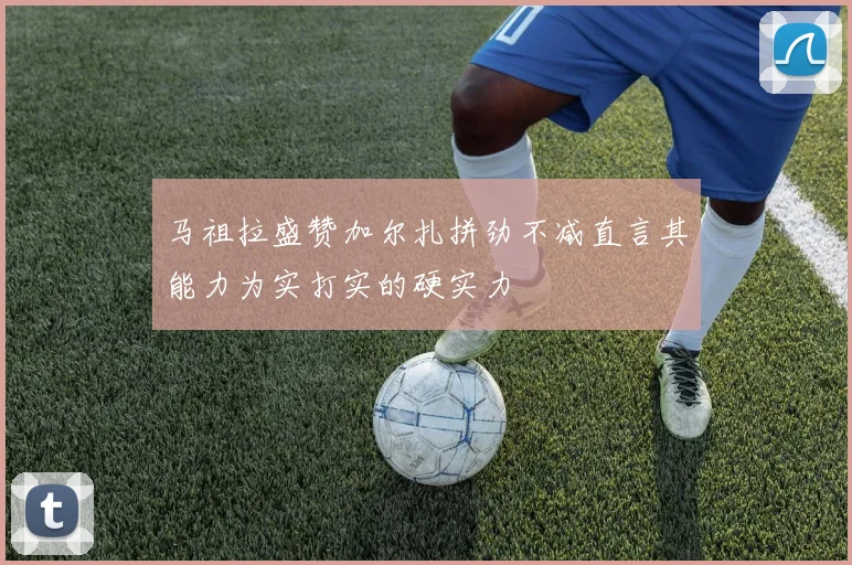 马祖拉盛赞加尔扎拼劲不减直言其能力为实打实的硬实力