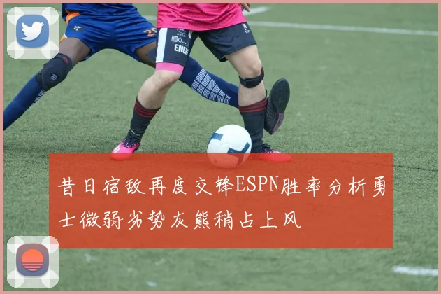 昔日宿敌再度交锋ESPN胜率分析勇士微弱劣势灰熊稍占上风