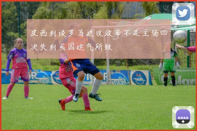 皮西利谈罗马进攻效率不足主场四次失利或因运气所致
