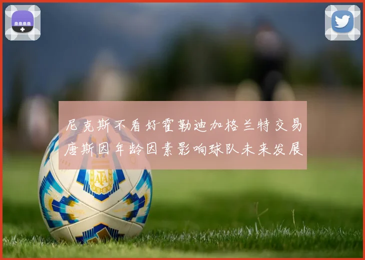 尼克斯不看好霍勒迪加格兰特交易唐斯因年龄因素影响球队未来发展
