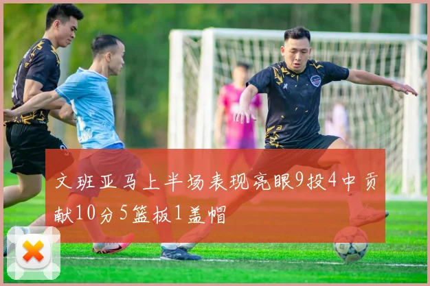 文班亚马上半场表现亮眼9投4中贡献10分5篮板1盖帽