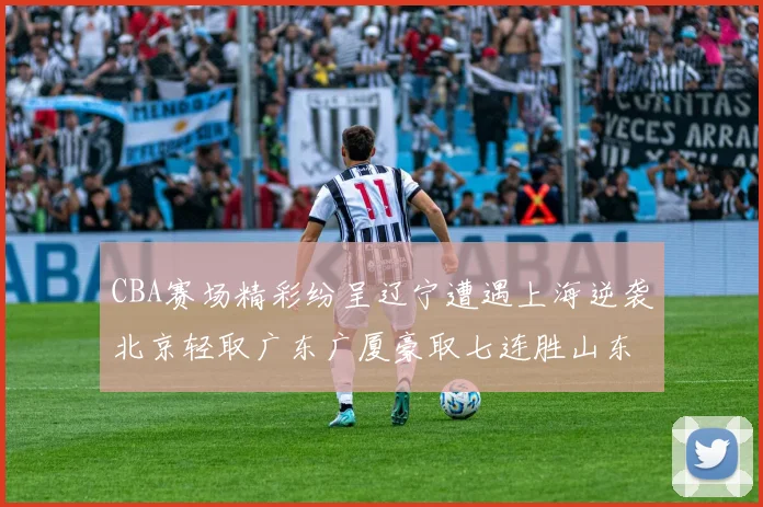 CBA赛场精彩纷呈辽宁遭遇上海逆袭北京轻取广东广厦豪取七连胜山东战胜新疆